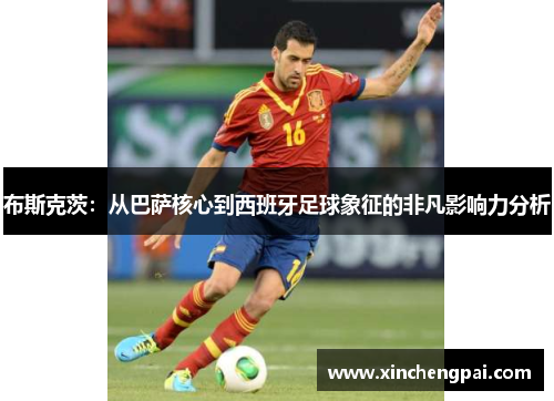 布斯克茨：从巴萨核心到西班牙足球象征的非凡影响力分析